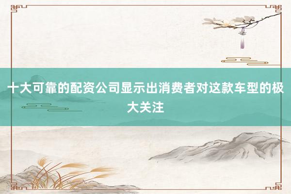 十大可靠的配资公司显示出消费者对这款车型的极大关注