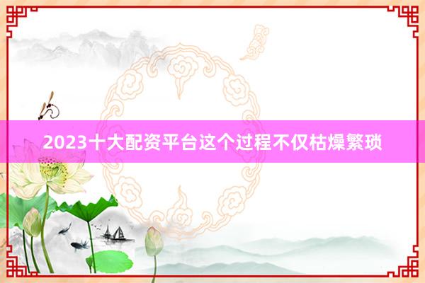 2023十大配资平台这个过程不仅枯燥繁琐