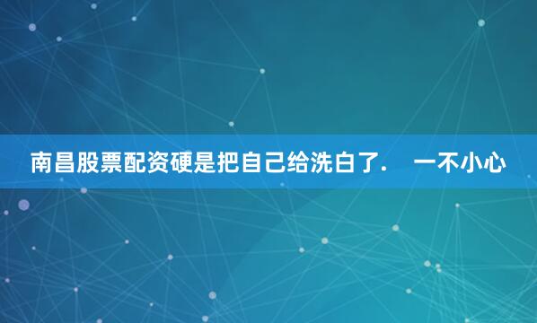 南昌股票配资硬是把自己给洗白了.    一不小心