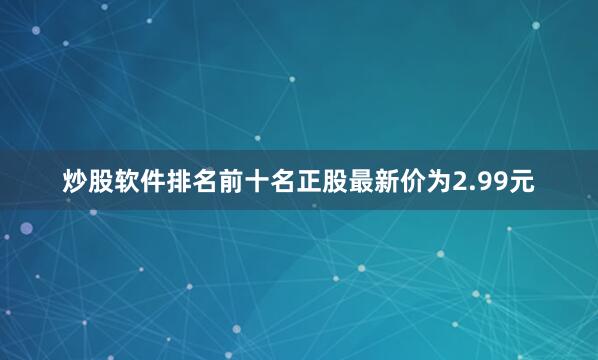 炒股软件排名前十名正股最新价为2.99元