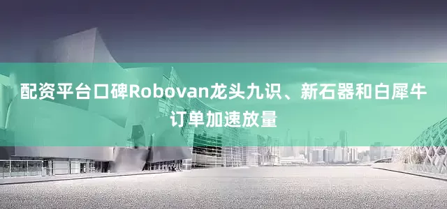 配资平台口碑Robovan龙头九识、新石器和白犀牛订单加速放量