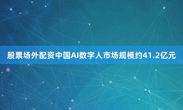 股票场外配资中国AI数字人市场规模约41.2亿元