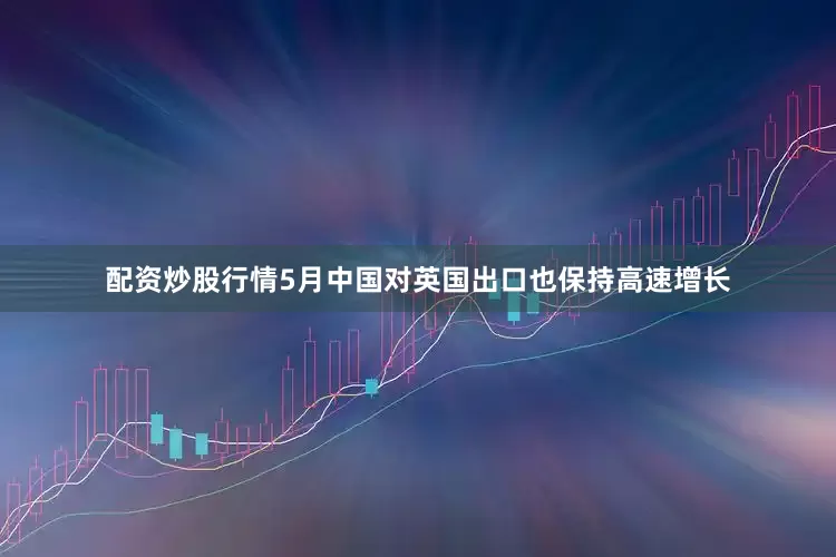 配资炒股行情5月中国对英国出口也保持高速增长