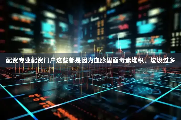 配资专业配资门户这些都是因为血脉里面毒素堆积、垃圾过多