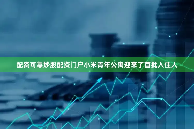 配资可靠炒股配资门户小米青年公寓迎来了首批入住人