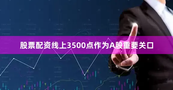 股票配资线上3500点作为A股重要关口