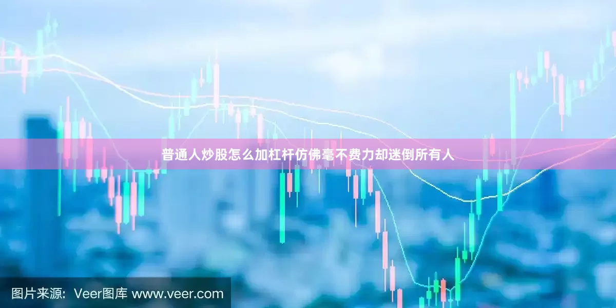 普通人炒股怎么加杠杆仿佛毫不费力却迷倒所有人