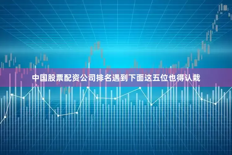 中国股票配资公司排名遇到下面这五位也得认栽