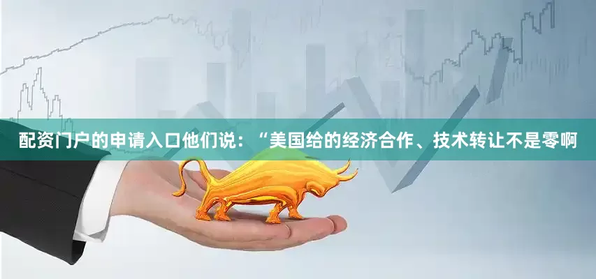 配资门户的申请入口他们说：“美国给的经济合作、技术转让不是零啊