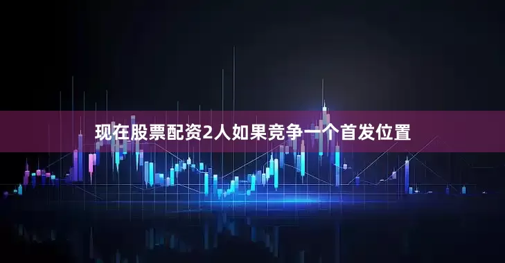 现在股票配资2人如果竞争一个首发位置
