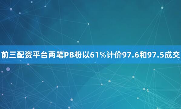 前三配资平台两笔PB粉以61%计价97.6和97.5成交