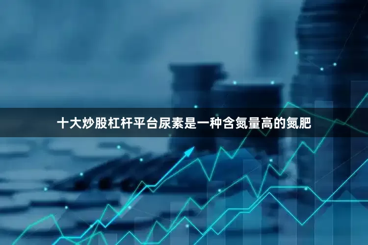 十大炒股杠杆平台尿素是一种含氮量高的氮肥
