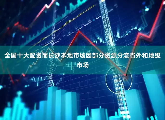 全国十大配资而长沙本地市场因部分资源分流省外和地级市场