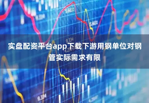 实盘配资平台app下载下游用钢单位对钢管实际需求有限