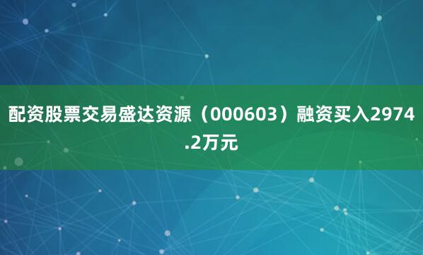 配资股票交易盛达资源（000603）融资买入2974.2万元